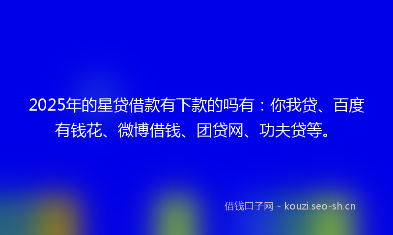 2025年的星贷借款有下款的吗有：你我贷、百度有钱花、微博借钱、团贷网、功夫贷等。