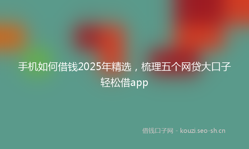 手机如何借钱2025年精选,梳理五个网贷大口子轻松借app