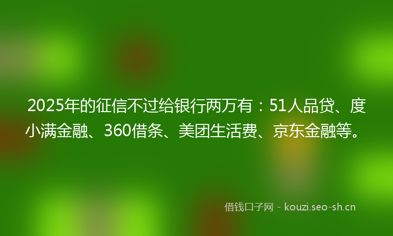 2025年的征信不过给银行两万有：51人品贷、度小满金融、360借条、美团生活费、京东金融等。