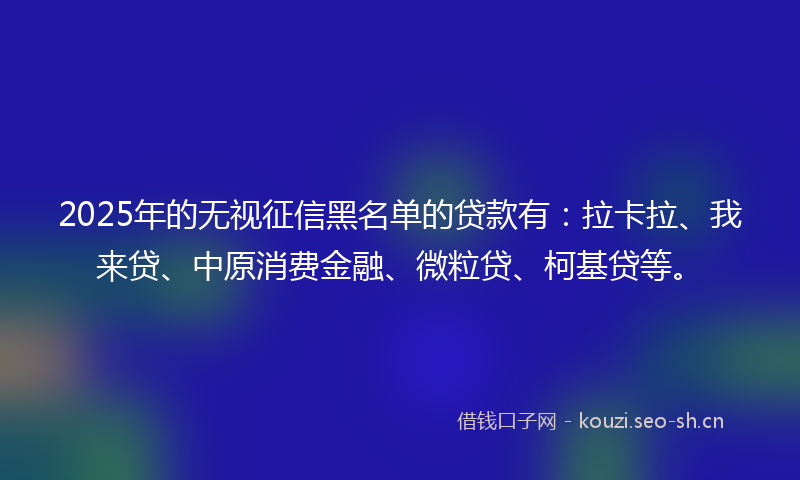 2025年的无视征信黑名单的贷款有：拉卡拉、我来贷、中原消费金融、微粒贷、柯基贷等。