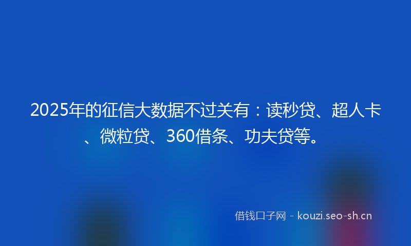 2025年的征信大数据不过关有：读秒贷、超人卡、微粒贷、360借条、功夫贷等。