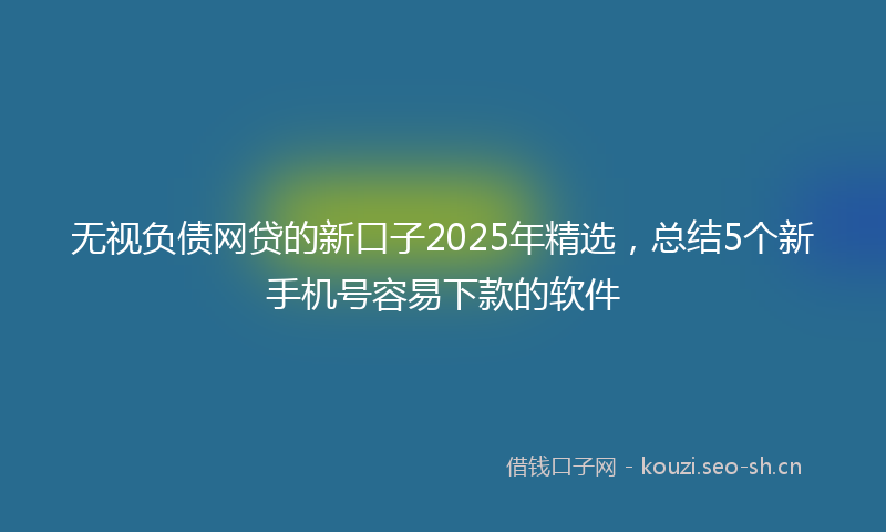 无视负债网贷的新口子2025年精选，总结5个新手机号容易下款的软件