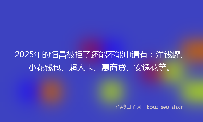 2025年的恒昌被拒了还能不能申请有：洋钱罐、小花钱包、超人卡、惠商贷、安逸花等。