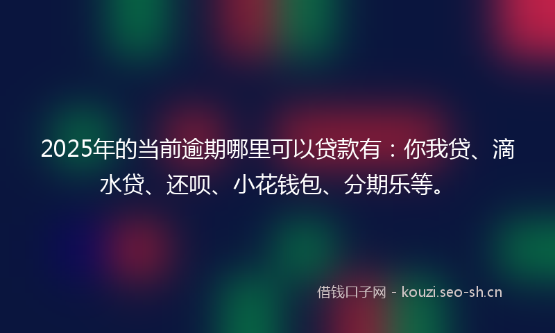 2025年的当前逾期哪里可以贷款有：你我贷、滴水贷、还呗、小花钱包、分期乐等。