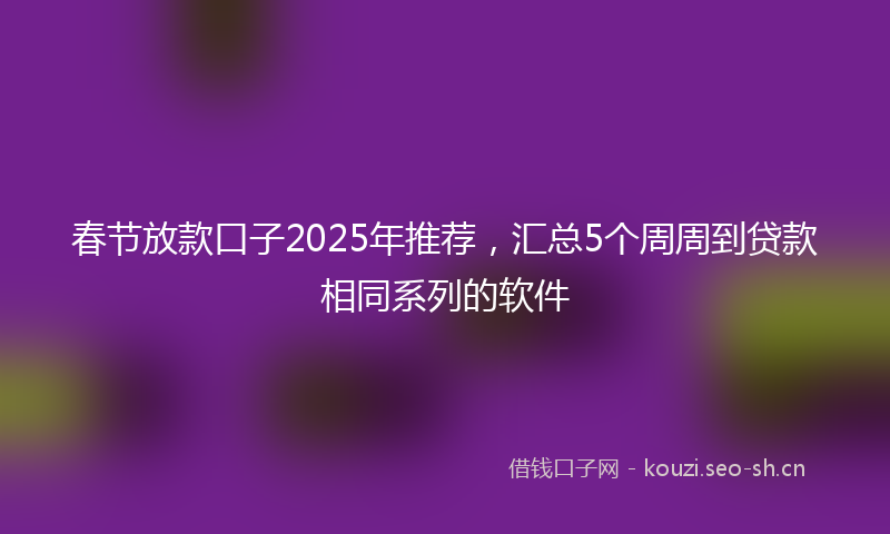 春节放款口子2025年推荐，汇总5个周周到贷款相同系列的软件