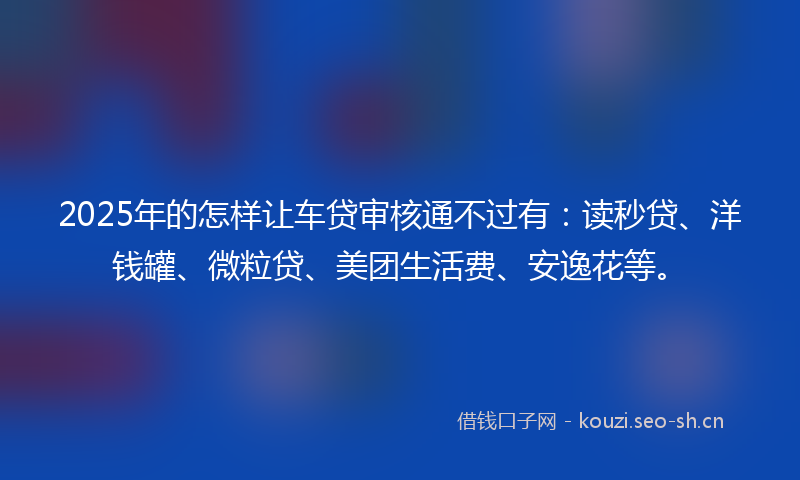 2025年的怎样让车贷审核通不过有：读秒贷、洋钱罐、微粒贷、美团生活费、安逸花等。