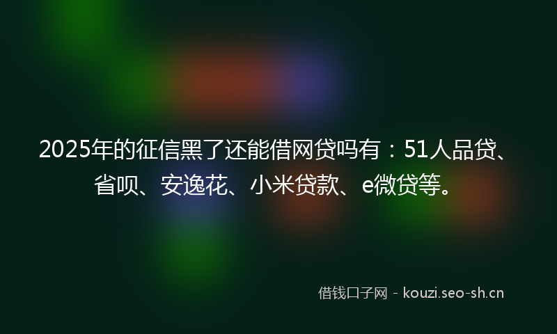 2025年的征信黑了还能借网贷吗有：51人品贷、省呗、安逸花、小米贷款、e微贷等。