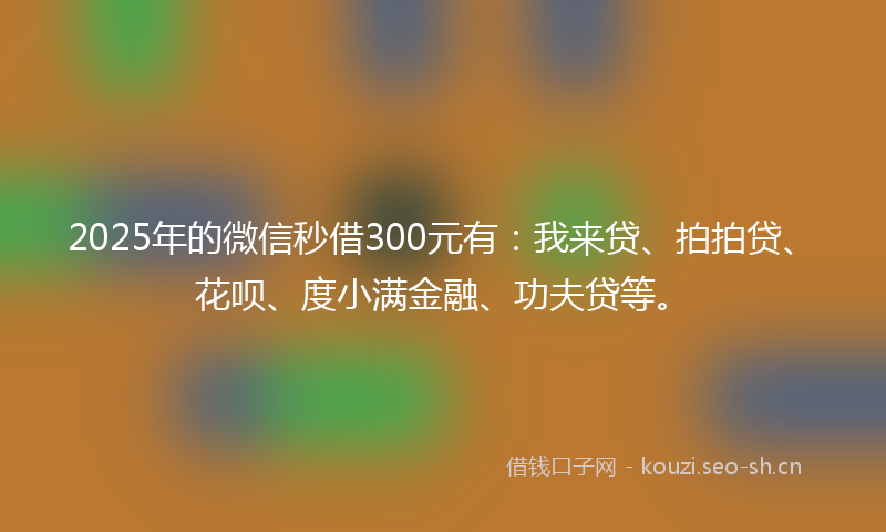 2025年的微信秒借300元有：我来贷、拍拍贷、花呗、度小满金融、功夫贷等。
