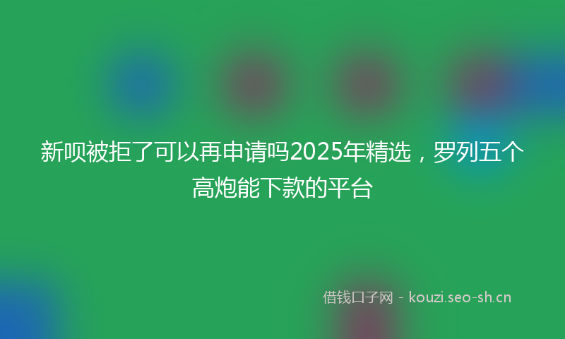 新呗被拒了可以再申请吗2025年精选，罗列五个高炮能下款的平台
