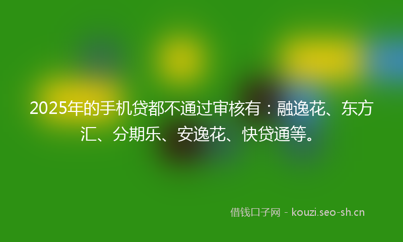 2025年的手机贷都不通过审核有：融逸花、东方汇、分期乐、安逸花、快贷通等。