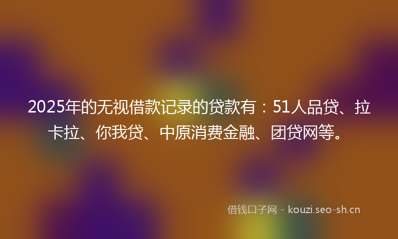 2025年的无视借款记录的贷款有：51人品贷、拉卡拉、你我贷、中原消费金融、团贷网等。