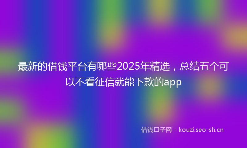最新的借钱平台有哪些2025年精选,总结五个可以不看征信就能下款的app
