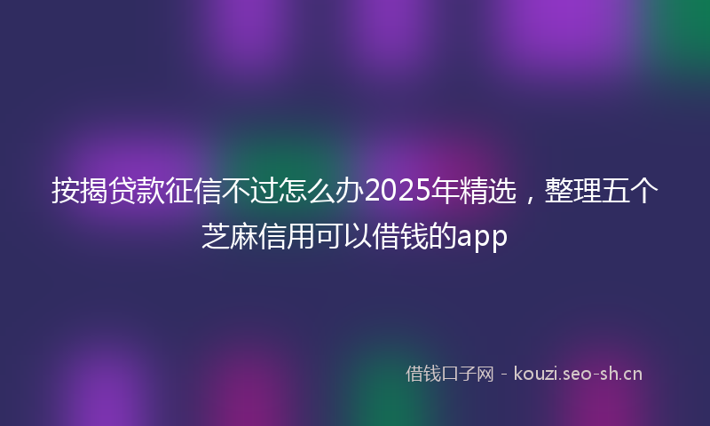 按揭贷款征信不过怎么办2025年精选，整理五个芝麻信用可以借钱的app