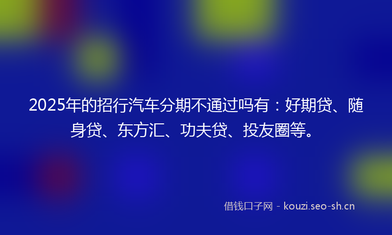 2025年的招行汽车分期不通过吗有：好期贷、随身贷、东方汇、功夫贷、投友圈等。