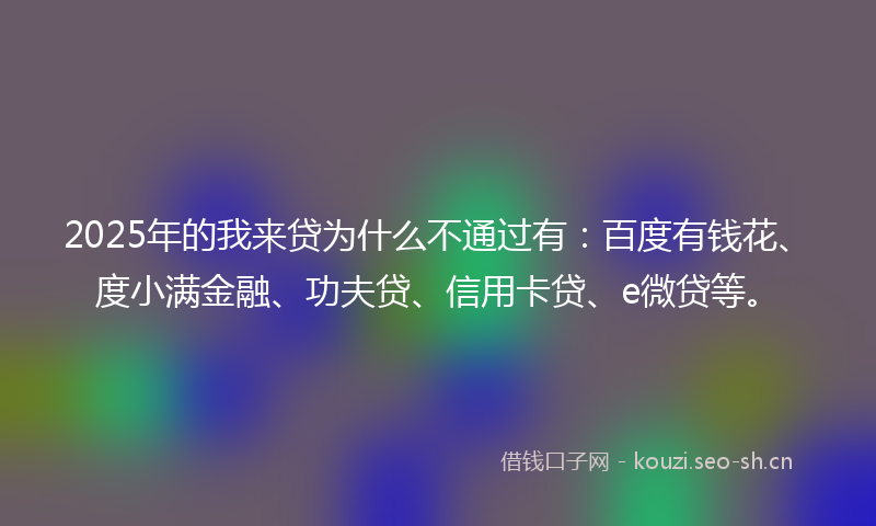 2025年的我来贷为什么不通过有：百度有钱花、度小满金融、功夫贷、信用卡贷、e微贷等。