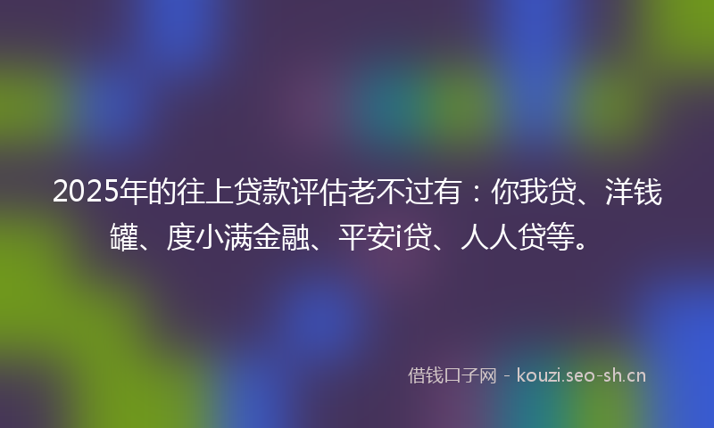 2025年的往上贷款评估老不过有：你我贷、洋钱罐、度小满金融、平安i贷、人人贷等。