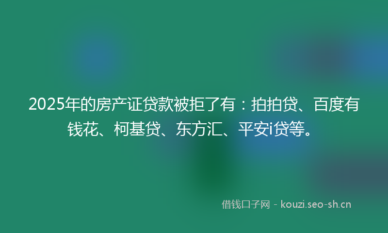 2025年的房产证贷款被拒了有：拍拍贷、百度有钱花、柯基贷、东方汇、平安i贷等。