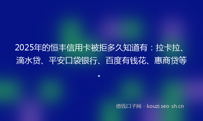 2025年的恒丰信用卡被拒多久知道有：拉卡拉、滴水贷、平安口袋银行、百度有钱花、惠商贷等。