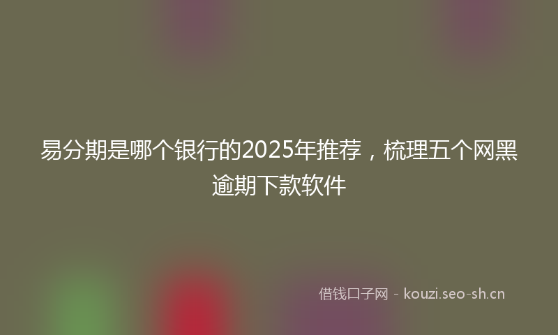 易分期是哪个银行的2025年推荐，梳理五个网黑逾期下款软件