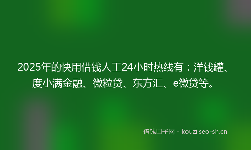 2025年的快用借钱人工24小时热线有：洋钱罐、度小满金融、微粒贷、东方汇、e微贷等。