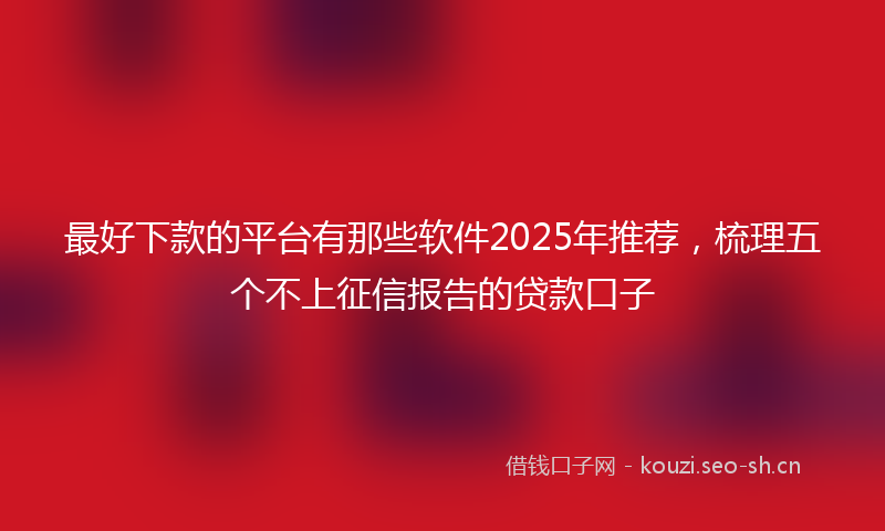 最好下款的平台有那些软件2025年推荐，梳理五个不上征信报告的贷款口子