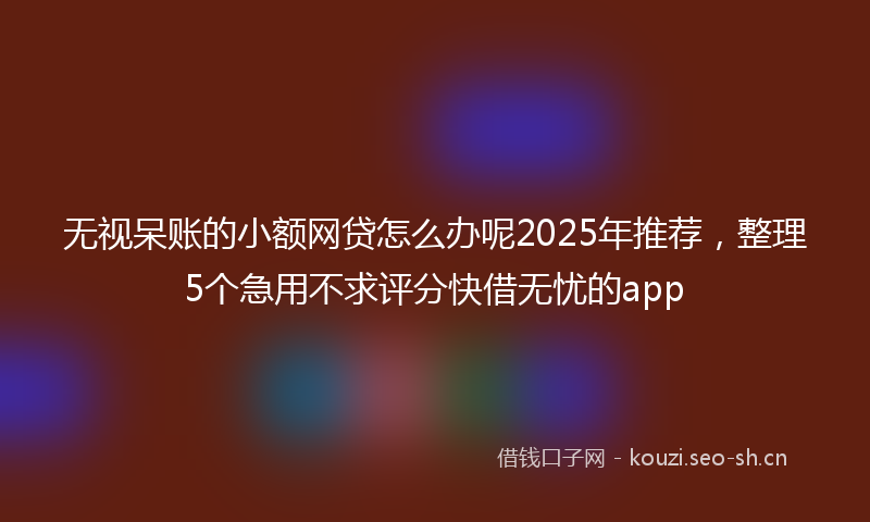 无视呆账的小额网贷怎么办呢2025年推荐，整理5个急用不求评分快借无忧的app