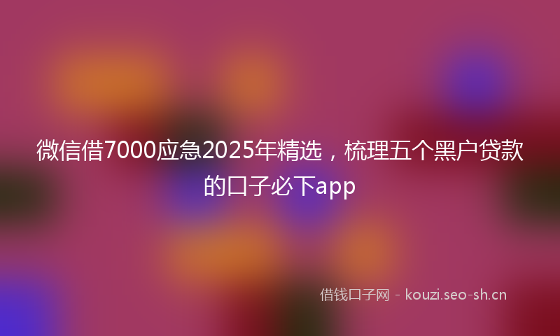 微信借7000应急2025年精选，梳理五个黑户贷款的口子必下app