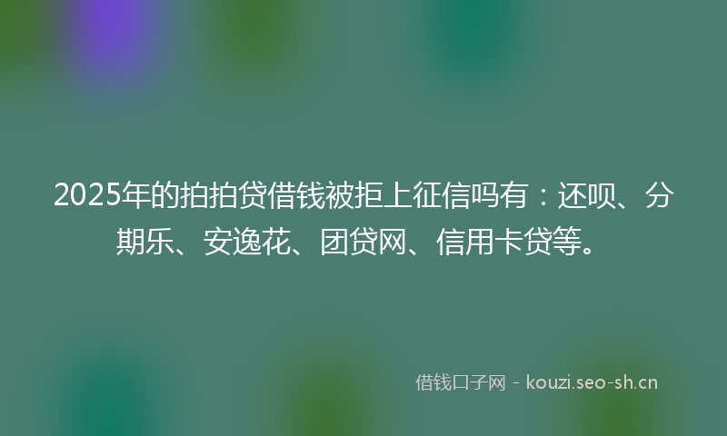 2025年的拍拍贷借钱被拒上征信吗有：还呗、分期乐、安逸花、团贷网、信用卡贷等。