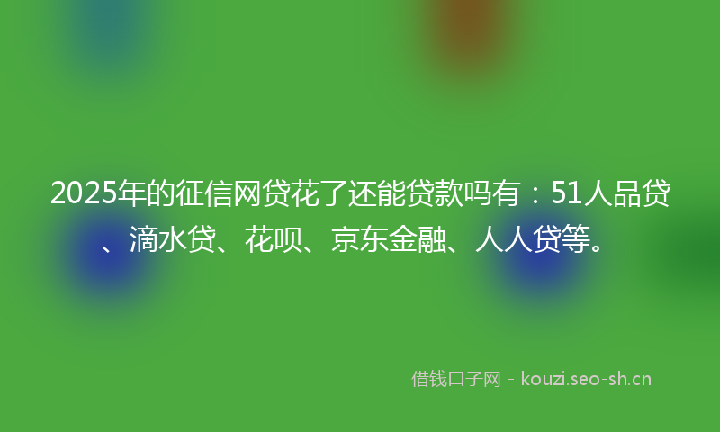 2025年的征信网贷花了还能贷款吗有：51人品贷、滴水贷、花呗、京东金融、人人贷等。