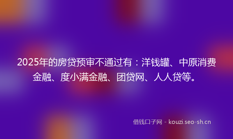 2025年的房贷预审不通过有：洋钱罐、中原消费金融、度小满金融、团贷网、人人贷等。