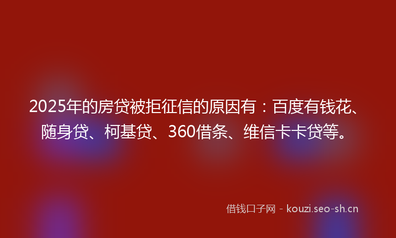 2025年的房贷被拒征信的原因有：百度有钱花、随身贷、柯基贷、360借条、维信卡卡贷等。