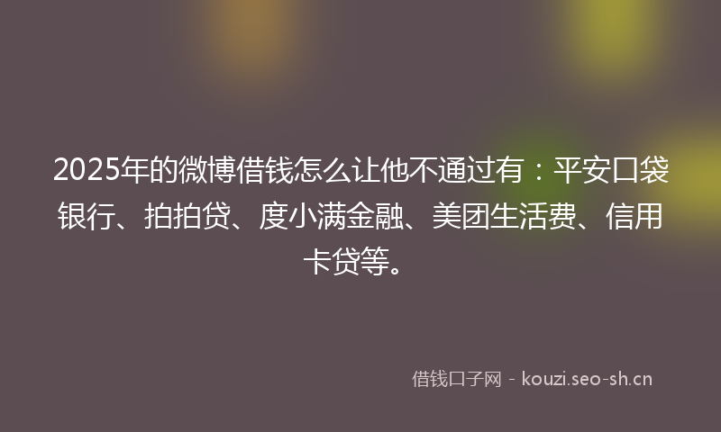 2025年的微博借钱怎么让他不通过有：平安口袋银行、拍拍贷、度小满金融、美团生活费、信用卡贷等。