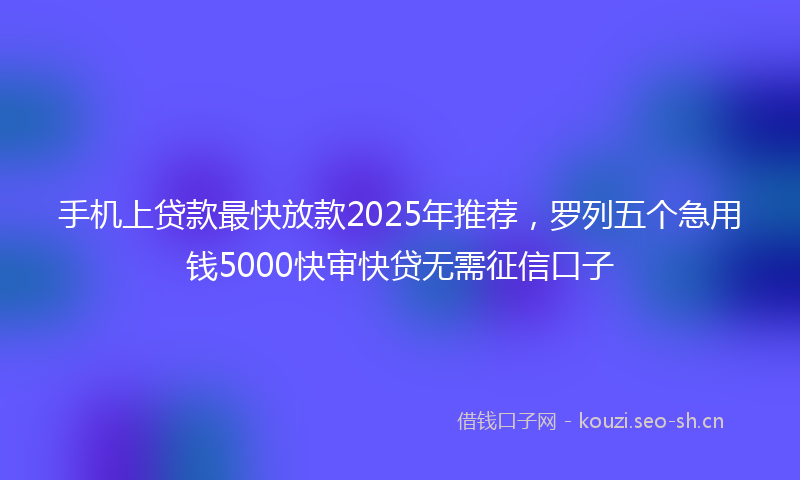手机上贷款最快放款2025年推荐，罗列五个急用钱5000快审快贷无需征信口子