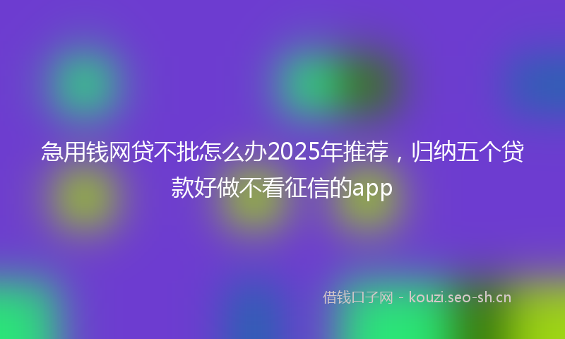 急用钱网贷不批怎么办2025年推荐，归纳五个贷款好做不看征信的app