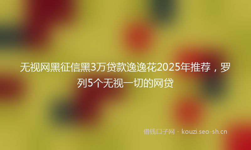 无视网黑征信黑3万贷款逸逸花2025年推荐，罗列5个无视一切的网贷