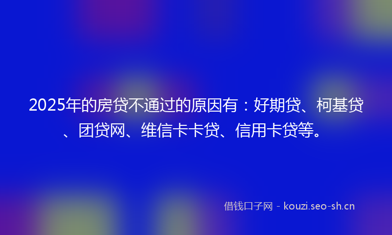 2025年的房贷不通过的原因有：好期贷、柯基贷、团贷网、维信卡卡贷、信用卡贷等。
