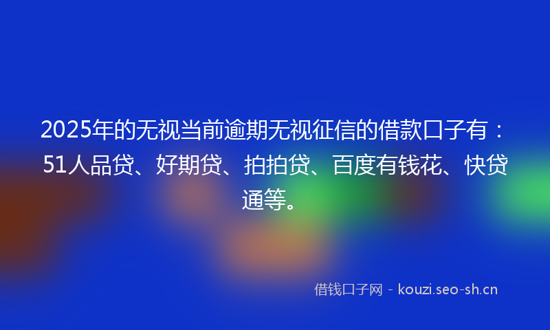 2025年的无视当前逾期无视征信的借款口子有：51人品贷、好期贷、拍拍贷、百度有钱花、快贷通等。