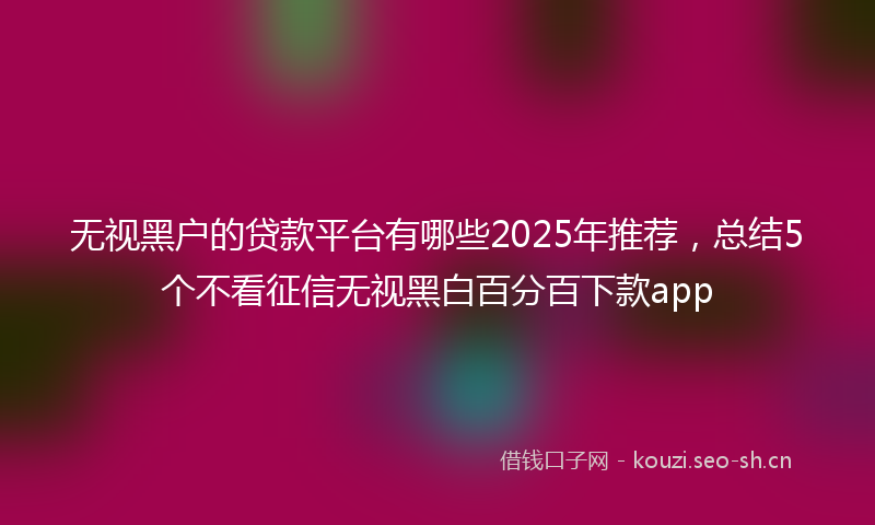 无视黑户的贷款平台有哪些2025年推荐，总结5个不看征信无视黑白百分百下款app