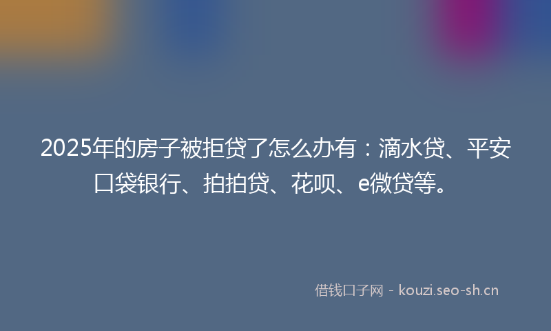 2025年的房子被拒贷了怎么办有：滴水贷、平安口袋银行、拍拍贷、花呗、e微贷等。