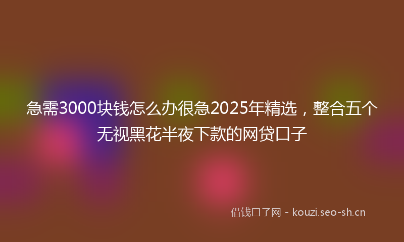 急需3000块钱怎么办很急2025年精选，整合五个无视黑花半夜下款的网贷口子