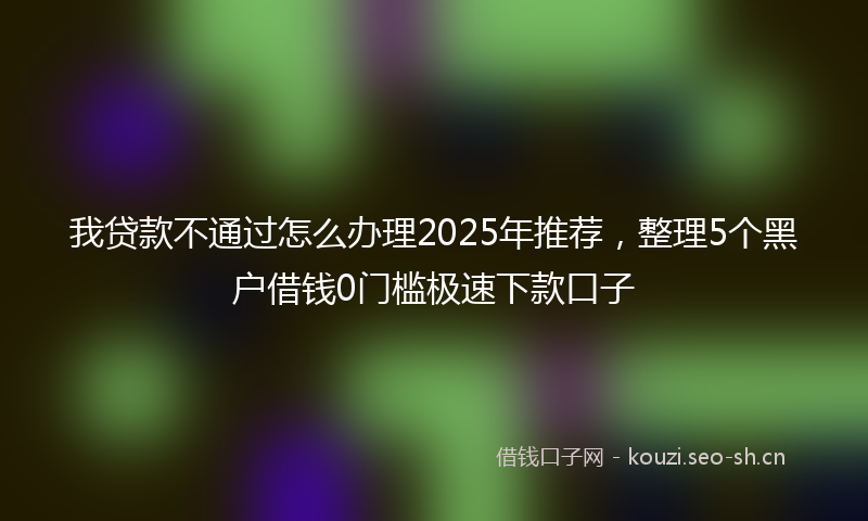 我贷款不通过怎么办理2025年推荐，整理5个黑户借钱0门槛极速下款口子