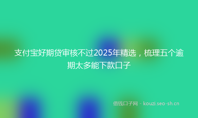支付宝好期贷审核不过2025年精选，梳理五个逾期太多能下款口子
