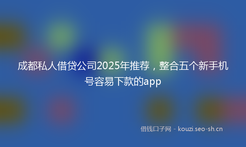 成都私人借贷公司2025年推荐，整合五个新手机号容易下款的app