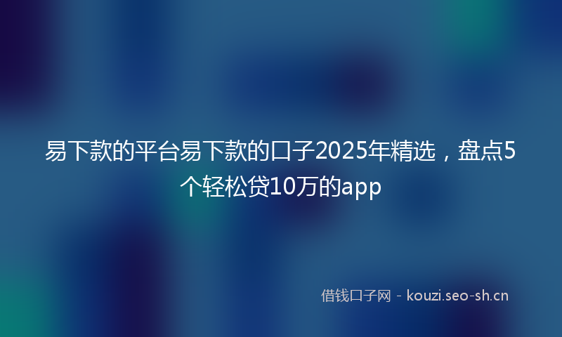 易下款的平台易下款的口子2025年精选，盘点5个轻松贷10万的app