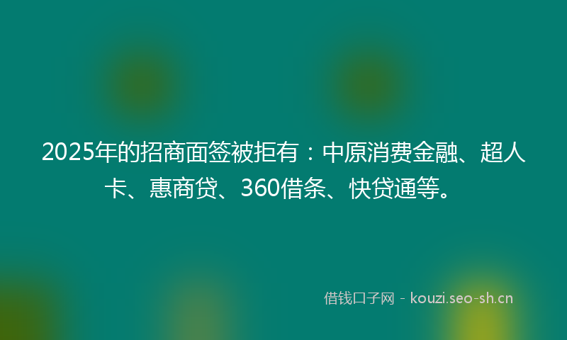 2025年的招商面签被拒有：中原消费金融、超人卡、惠商贷、360借条、快贷通等。