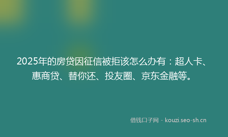2025年的房贷因征信被拒该怎么办有：超人卡、惠商贷、替你还、投友圈、京东金融等。