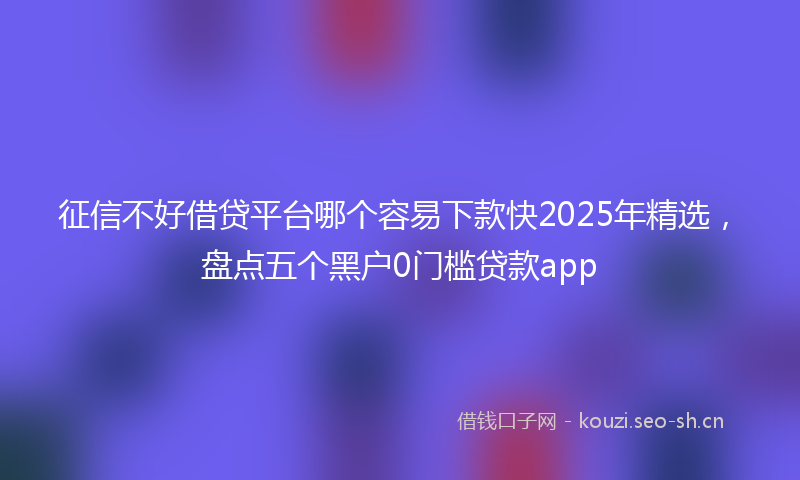 征信不好借贷平台哪个容易下款快2025年精选，盘点五个黑户0门槛贷款app