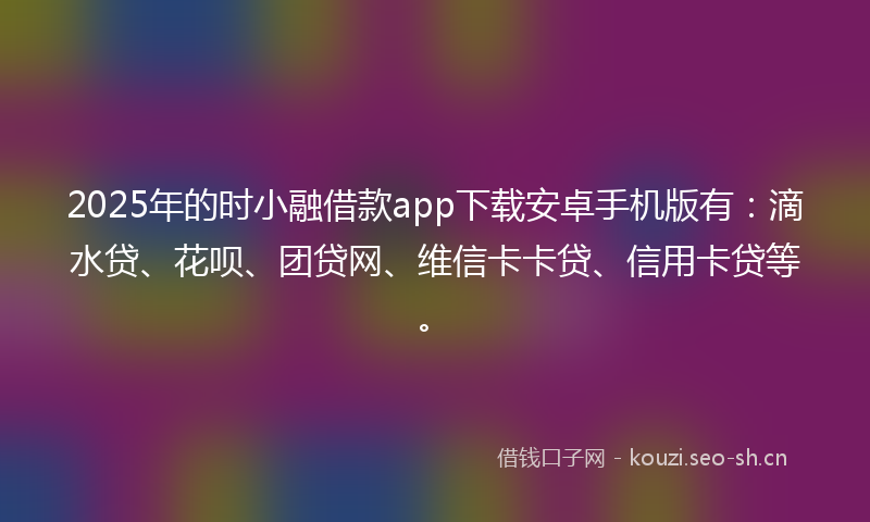 2025年的时小融借款app下载安卓手机版有：滴水贷、花呗、团贷网、维信卡卡贷、信用卡贷等。