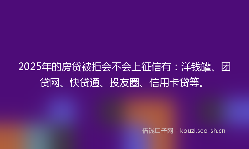 2025年的房贷被拒会不会上征信有：洋钱罐、团贷网、快贷通、投友圈、信用卡贷等。