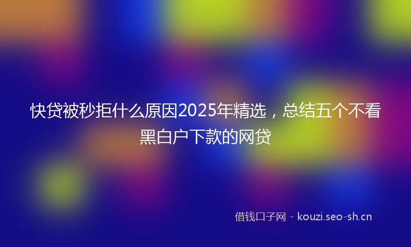 快贷被秒拒什么原因2025年精选，总结五个不看黑白户下款的网贷